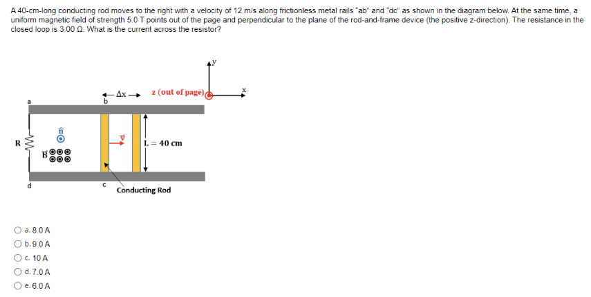 A 40-cm-long conducting rod moves to the right with a velocity of 12 m/s along frictionless metal rails "ab" and "dc" as shown in the diagram below. At the same time, a
uniform magnetic field of strength 5.0 T points out of the page and perpendicular to the plane of the rod-and-frame device (the positive z-direction). The resistance in the
closed loop is 3.00 2. What is the current across the resistor?
R
d
a. 8.0 A
O b.9.0 A
c. 10 A
O d. 7.0 A
e. 6.0 A
CO OO
с
-Ax→ z (out of page)
L = 40 cm
Conducting Rod