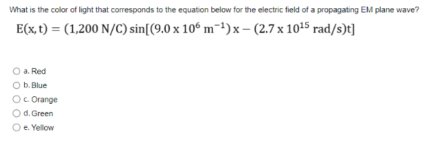What is the color of light that corresponds to the equation below for the electric field of a propagating EM plane wave?
E(x, t) = (1,200 N/C) sin[(9.0 x 106 m¯¹)x - (2.7 x 10¹5 rad/s)t]
a. Red
b. Blue
c. Orange
d. Green
O e. Yellow