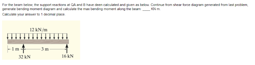 For the beam below, the support reactions at QA and B have deen calculated and given as below. Continue from shear force diagram generated from last problem,
generate bending moment diagram and calculate the max bending moment along the beam: KN m.
Calculate your answer to 1 decimal place.
|--1m-
12 kN/m
32 KN
-3 m
16 kN
