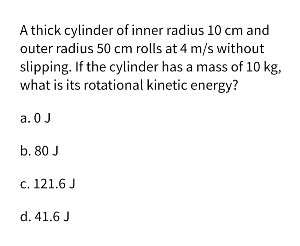 A thick cylinder of inner radius 10 cm and
outer radius 50 cm rolls at 4 m/s without
slipping. If the cylinder has a mass of 10 kg,
what is its rotational kinetic energy?
a. 0 J
b. 80 J
c. 121.6 J
d. 41.6 J
