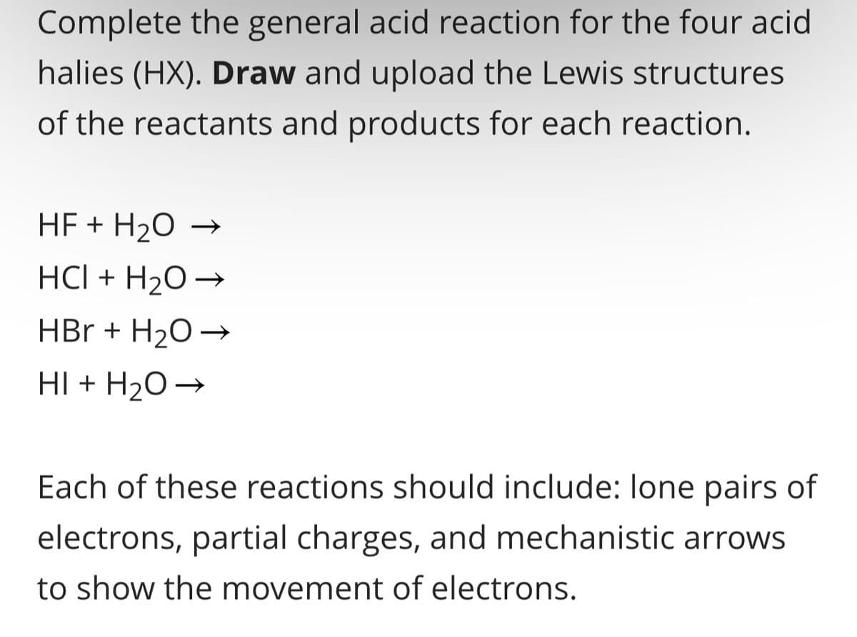 Complete the general acid reaction for the four acid
halies (HX). Draw and upload the Lewis structures
of the reactants and products for each reaction.
HF + H₂O
HCI + H₂O →
HBr + H₂O →
HI + H₂O →
Each of these reactions should include: lone pairs of
electrons, partial charges, and mechanistic arrows
to show the movement of electrons.