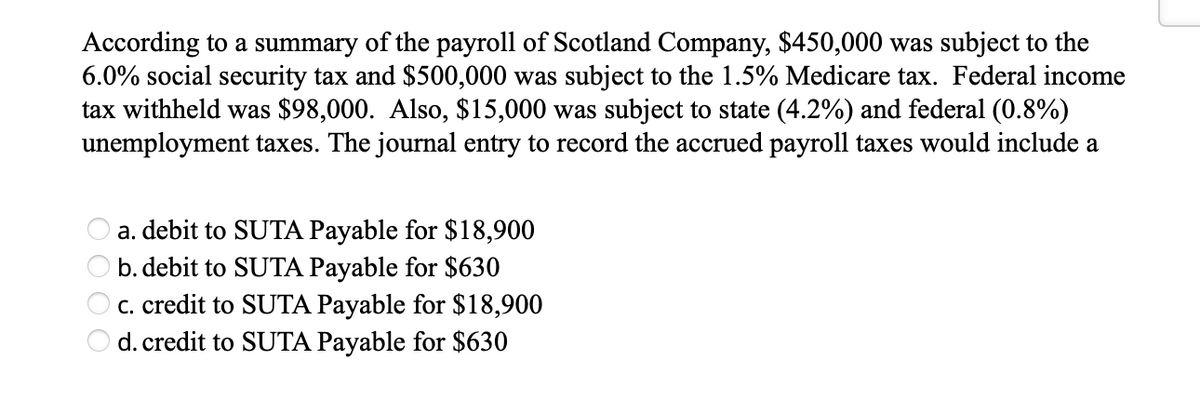 According to a summary of the payroll of Scotland Company, $450,000 was subject to the
6.0% social security tax and $500,000 was subject to the 1.5% Medicare tax. Federal income
tax withheld was $98,000. Also, $15,000 was subject to state (4.2%) and federal (0.8%)
unemployment taxes. The journal entry to record the accrued payroll taxes would include a
a. debit to SUTA Payable for $18,900
b. debit to SUTA Payable for $630
c. credit to SUTA Payable for $18,900
d. credit to SUTA Payable for $630
