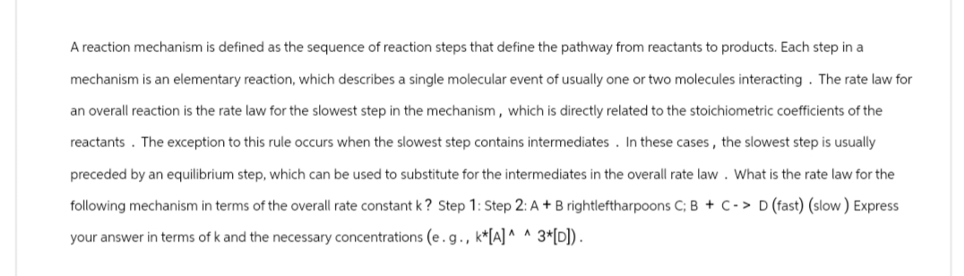 A reaction mechanism is defined as the sequence of reaction steps that define the pathway from reactants to products. Each step in a
mechanism is an elementary reaction, which describes a single molecular event of usually one or two molecules interacting. The rate law for
an overall reaction is the rate law for the slowest step in the mechanism, which is directly related to the stoichiometric coefficients of the
reactants. The exception to this rule occurs when the slowest step contains intermediates. In these cases, the slowest step is usually
preceded by an equilibrium step, which can be used to substitute for the intermediates in the overall rate law. What is the rate law for the
following mechanism in terms of the overall rate constant k? Step 1: Step 2: A + B rightleftharpoons C; B + C-> D (fast) (slow) Express
your answer in terms of k and the necessary concentrations (e.g., k*[A]^ ^ 3*[D]).