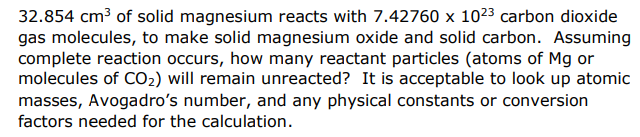 32.854 cm3 of solid magnesium reacts with 7.42760 x 1023 carbon dioxide
gas molecules, to make solid magnesium oxide and solid carbon. Assuming
complete reaction occurs, how many reactant particles (atoms of Mg or
molecules of CO2) will remain unreacted? It is acceptable to look up atomic
masses, Avogadro's number, and any physical constants or conversion
factors needed for the calculation.
