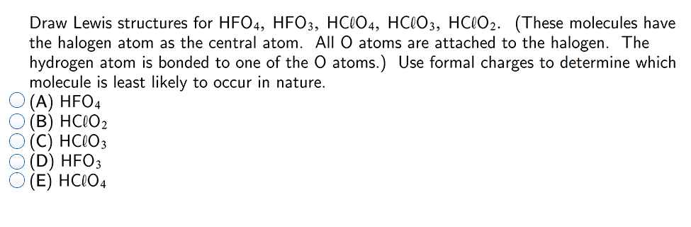 Draw Lewis structures for HFO4, HFO3, HC0O4, HC0O3, HCO2. (These molecules have
the halogen atom as the central atom. All O atoms are attached to the halogen. The
hydrogen atom is bonded to one of the O atoms.) Use formal charges to determine which
molecule is least likely to occur in nature.
(A) HFO4
(B) HC(O2
(C) HC!O3
(D) HFO3
(E) HC\O4
DO000
