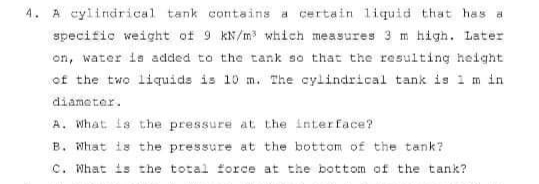 4. A cylindrical tank contains a certain 1iquid that has a
specific weight of 9 kN/m which measures 3 m high. Later
on, water is added to the tank so that the resulting height
of the two liquids is 10 m. The cylindrical tank is i m in
diameter.
A. What is the pressure at the interface?
B. What is the pressure at the bottom of the tank?
C. What is the total force at the bottom of the tank?
