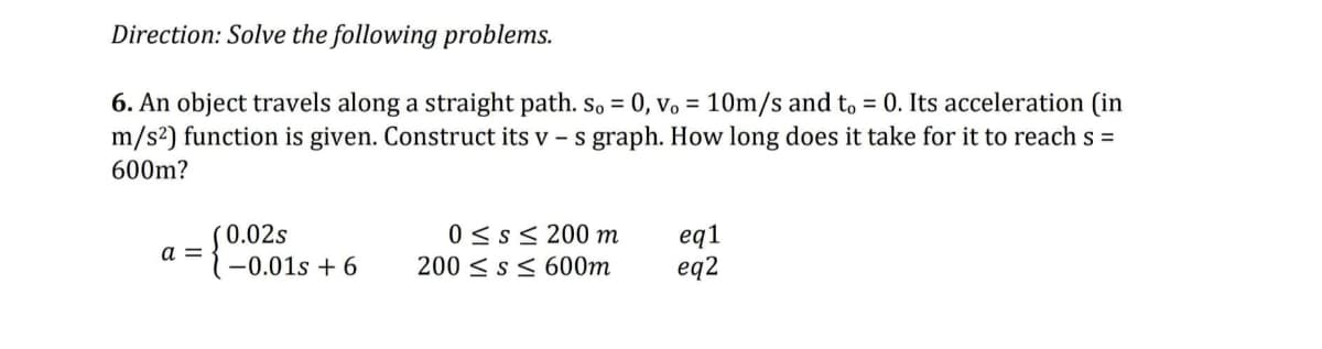 Direction: Solve the following problems.
6. An object travels along a straight path. So = 0, vo = 10m/s and to = 0. Its acceleration (in
m/s²) function is given. Construct its v - s graph. How long does it take for it to reach s =
600m?
a =
0.02s
-0.01s +6
0 ≤s≤ 200 m
200 ≤ s≤ 600m
eq1
eq2