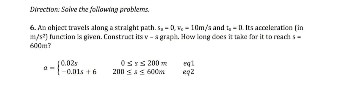 Direction: Solve the following problems.
6. An object travels along a straight path. So = 0, vo= 10m/s and to = 0. Its acceleration (in
m/s²) function is given. Construct its v - s graph. How long does it take for it to reach s =
600m?
a =
0.02s
-0.01s +6
0 ≤s≤ 200 m
200 ≤ s≤ 600m
eq1
eq2