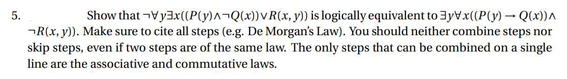 5.
Show that ¬vyx((P{y)^¬Q(x))✓R(x, y)) is logically equivalent to ]y\x((P(y) → Q(x))^
¬R(x, y)). Make sure to cite all steps (e.g. De Morgan's Law). You should neither combine steps nor
skip steps, even if two steps are of the same law. The only steps that can be combined on a single
line are the associative and commutative laws.