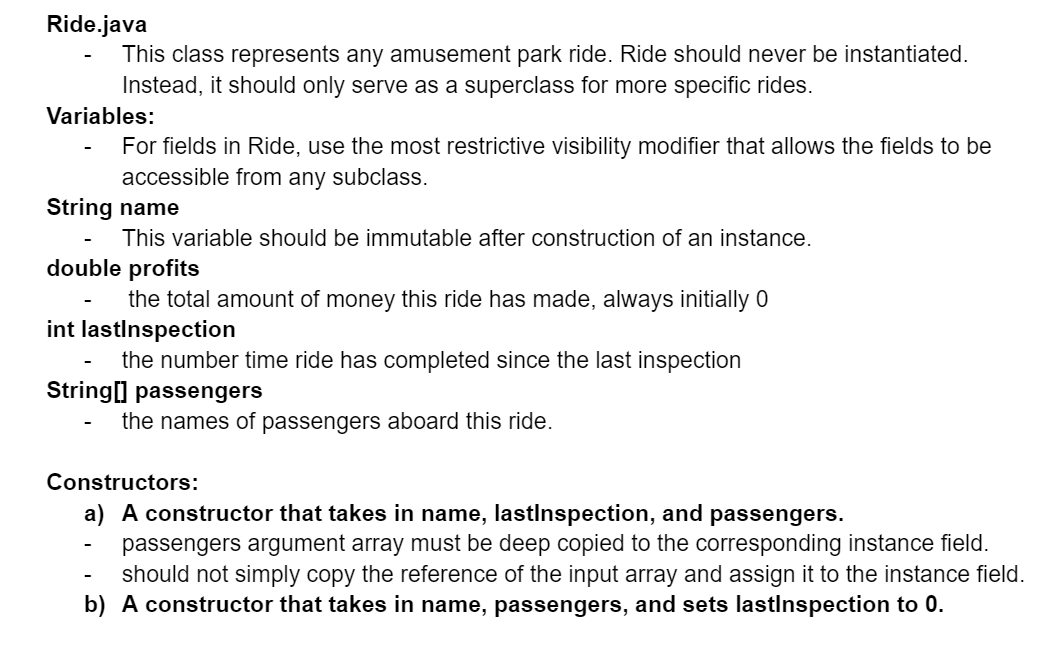 Ride.java
This class represents any amusement park ride. Ride should never be instantiated.
Instead, it should only serve as a superclass for more specific rides.
Variables:
For fields in Ride, use the most restrictive visibility modifier that allows the fields to be
accessible from any subclass.
String name
This variable should be immutable after construction of an instance.
double profits
the total amount of money this ride has made, always initially 0
int lastInspection
the number time ride has completed since the last inspection
String[] passengers
the names of passengers aboard this ride.
Constructors:
a) A constructor that takes in name, lastInspection, and passengers.
passengers argument array must be deep copied to the corresponding instance field.
should not simply copy the reference of the input array and assign it to the instance field.
b) A constructor that takes in name, passengers, and sets lastInspection to 0.