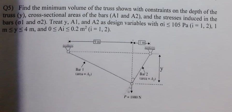 05) Find the minimum volume of the truss shown with constraints on the depth of the
truss (y), cross-sectional areas of the bars (Al and A2), and the stresses induced in the
bars (ol and o2). Treat y, Al, and A2 as design variables with oi < 105 Pa (i 1, 2), 1
msys4 m, and 0< Ai <0.2 m2 (i = 1, 2).
9 m
y
Bar I
Bar 2
(area = Ap)
(arca = A3)
P = 1000 N
