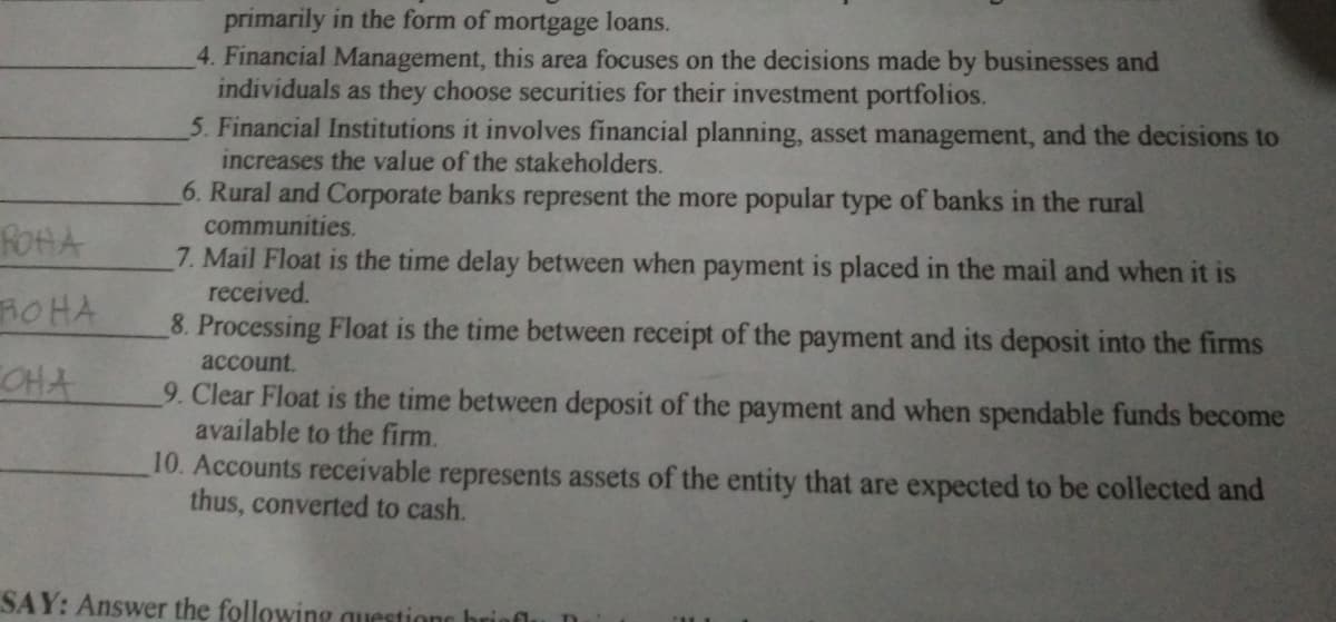 primarily in the form of mortgage loans.
4. Financial Management, this area focuses on the decisions made by businesses and
individuals as they choose securities for their investment portfolios.
5. Financial Institutions it involves financial planning, asset management, and the decisions to
increases the value of the stakeholders.
6. Rural and Corporate banks represent the more popular type of banks in the rural
communities.
ROHA
7. Mail Float is the time delay between when payment is placed in the mail and when it is
received.
8. Processing Float is the time between receipt of the payment and its deposit into the firms
ROHA
account.
CCHA
9. Clear Float is the time between deposit of the payment and when spendable funds become
available to the firm.
10. Accounts receivable represents assets of the entity that are expected to be collected and
thus, converted to cash.
SAY: Answer the following questione brio
