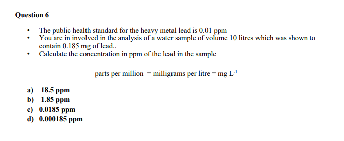 Question 6
• The public health standard for the heavy metal lead is 0.01 ppm
You are in involved in the analysis of a water sample of volume 10 litres which was shown to
contain 0.185 mg of lead..
• Calculate the concentration in ppm of the lead in the sample
parts per million = milligrams per litre = mg L'
a) 18.5 ppm
b) 1.85 ppm
c) 0.0185 ppm
d) 0.000185 ppm

