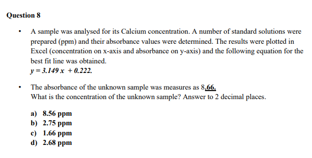 Question 8
• A sample was analysed for its Calcium concentration. A number of standard solutions were
prepared (ppm) and their absorbance values were determined. The results were plotted in
Excel (concentration on x-axis and absorbance on y-axis) and the following equation for the
best fit line was obtained.
y = 3.149 x + 0.222.
The absorbance of the unknown sample was measures as 8,66.
What is the concentration of the unknown sample? Answer to 2 decimal places.
а) 8.56 рpm
b) 2.75 ppm
с) 1.66 рpm
d) 2.68 ppm
