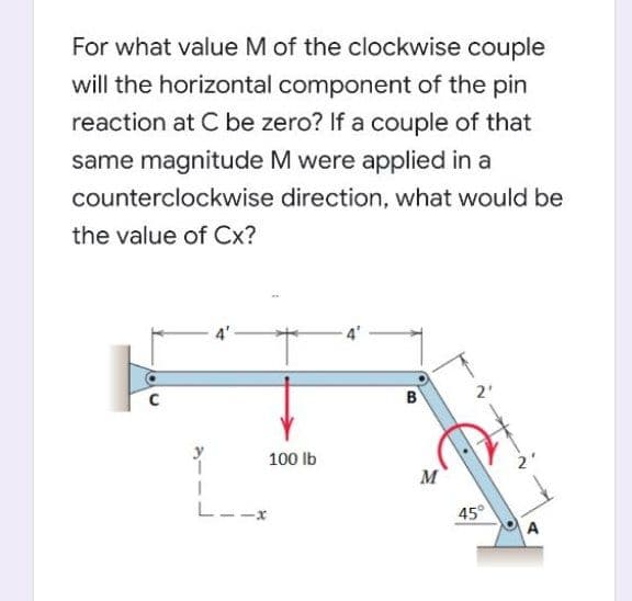 For what value M of the clockwise couple
will the horizontal component of the pin
reaction at C be zero? If a couple of that
same magnitude M were applied in a
counterclockwise direction, what would be
the value of Cx?
B
2'
100 Ib
M
L--x
45°
A
