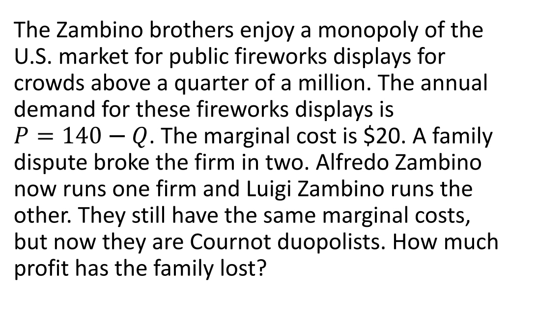The Zambino brothers enjoy a monopoly of the
U.S. market for public fireworks displays for
crowds above a quarter of a million. The annual
demand for these fireworks displays is
P = 140 - Q. The marginal cost is $20. A family
dispute broke the firm in two. Alfredo Zambino
now runs one firm and Luigi Zambino runs the
other. They still have the same marginal costs,
but now they are Cournot duopolists. How much
profit has the family lost?