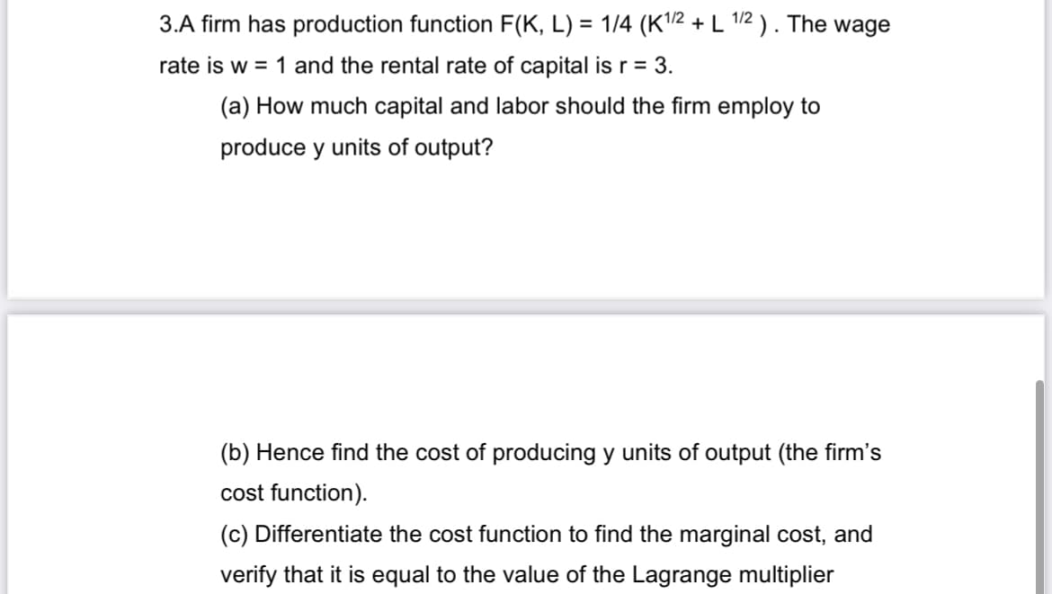 3.A firm has production function F(K, L) = 1/4 (K¹/2 + L 1/2). The wage
rate is w = 1 and the rental rate of capital is r = 3.
(a) How much capital and labor should the firm employ to
produce y units of output?
(b) Hence find the cost of producing y units of output (the firm's
cost function).
(c) Differentiate the cost function to find the marginal cost, and
verify that it is equal to the value of the Lagrange multiplier