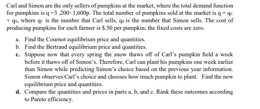 Carl and Simon are the only sellers of pumpkins at the market, where the total demand function
for pumpkins is q =3,200-1,600p. The total number of pumpkins sold at the market is q =qc
+ qs, where qc is the number that Carl sells, qs is the number that Simon sells. The cost of
producing pumpkins for each farmer is $.50 per pumpkin; the fixed costs are zero.
Find the Cournot equilibrium price and quantities.
b. Find the Bertrand equilibrium price and quantities.
c. Suppose now that every spring the snow thaws off of Carl's pumpkin field a week
before it thaws off of Simon's. Therefore, Carl can plant his pumpkins one week earlier
than Simon while predicting Simon's choice based on the previous year information.
Simon observes Carl's choice and chooses how much pumpkin to plant. Find the new
equilibrium price and quantities.
d. Compare the quantities and prices in parts a, b, and c. Rank these outcomes according
to Pareto efficiency.