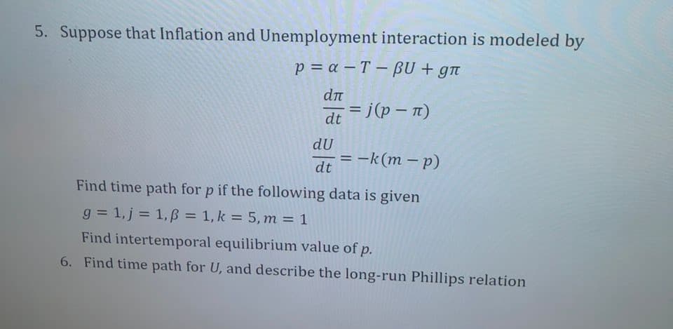 5. Suppose that Inflation and Unemployment interaction is modeled by
p=a-T-BU + gn
dл
dt =j (p = n)
du
dt
= -k(m-p)
Find time path for p if the following data is given
g= 1, j = 1, p = 1, k = 5, m = 1
Find intertemporal equilibrium value of p.
6. Find time path for U, and describe the long-run Phillips relation
