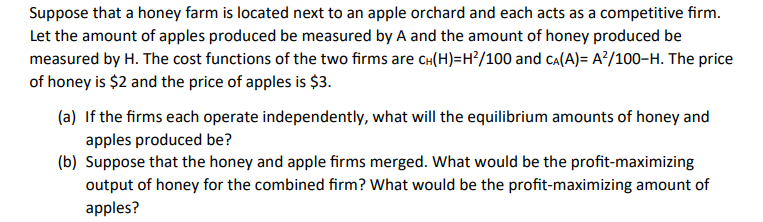 Suppose that a honey farm is located next to an apple orchard and each acts as a competitive firm.
Let the amount of apples produced be measured by A and the amount of honey produced be
measured by H. The cost functions of the two firms are CH(H)=H²/100 and CA(A)= A²/100-H. The price
of honey is $2 and the price of apples is $3.
(a) If the firms each operate independently, what will the equilibrium amounts of honey and
apples produced be?
(b) Suppose that the honey and apple firms merged. What would be the profit-maximizing
output of honey for the combined firm? What would be the profit-maximizing amount of
apples?