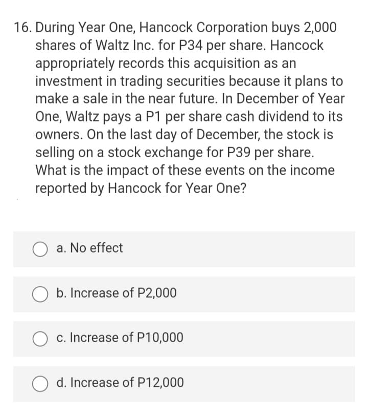 16. During Year One, Hancock Corporation buys 2,000
shares of Waltz Inc. for P34 per share. Hancock
appropriately records this acquisition as an
investment in trading securities because it plans to
make a sale in the near future. In December of Year
One, Waltz pays a P1 per share cash dividend to its
owners. On the last day of December, the stock is
selling on a stock exchange for P39 per share.
What is the impact of these events on the income
reported by Hancock for Year One?
O a. No effect
O b. Increase of P2,000
c. Increase of P10,000
d. Increase of P12,000

