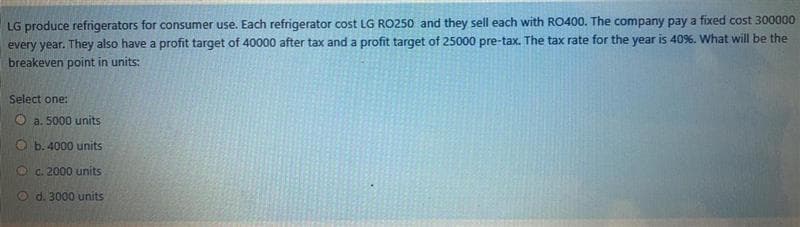 LG produce refrigerators for consumer use. Each refrigerator cost LG RO250 and they sell each with RO400. The company pay a fixed cost 300000
every year. They also have a profit target of 40000 after tax and a profit target of 25000 pre-tax. The tax rate for the year is 40%. What will be the
breakeven point in units:
Select one:
O a. 5000 units
O b. 4000 units
O a. 2000 units
d. 3000 units
