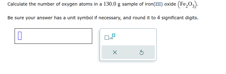 Calculate the number of oxygen atoms in a 130.0 g sample of iron(III) oxide (Fe₂O3).
Be sure your answer has a unit symbol if necessary, and round it to 4 significant digits.
0
x10
Ś