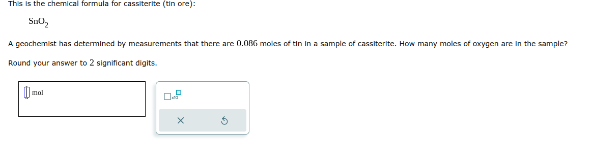 This is the chemical formula for cassiterite (tin ore):
SnO₂
A geochemist has determined by measurements that there are 0.086 moles of tin in a sample of cassiterite. How many moles of oxygen are in the sample?
Round your answer to 2 significant digits.
mol
x
