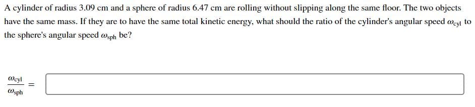 A cylinder of radius 3.09 cm and a sphere of radius 6.47 cm are rolling without slipping along the same floor. The two objects
have the same mass. If they are to have the same total kinetic energy, what should the ratio of the cylinder's angular speed Meyi to
the sphere's angular speed wsph be?
Oeyl
Osph
