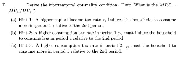E.
Derive the intertemporal optimality condition. Hint: What is the MRS =
MUC₂/MUC₁?
(a) Hint 1: A higher capital income tax rate 7, induces the household to consume
more in period 1 relative to the 2nd period.
(b) Hint 2: A higher consumption tax rate in period 1 Te₁ must induce the household
to consume less in period 1 relative to the 2nd period.
(c) Hint 3: A higher consumption tax rate in period 2 Te must the household to
consume more in period 1 relative to the 2nd period.