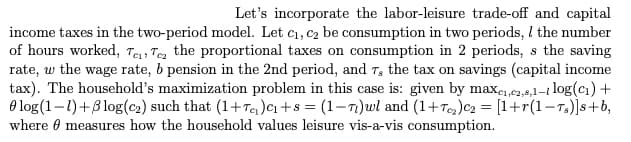 Let's incorporate the labor-leisure trade-off and capital
income taxes in the two-period model. Let c₁, c₂ be consumption in two periods, I the number
of hours worked, Te Te the proportional taxes on consumption in 2 periods, s the saving
rate, w the wage rate, b pension in the 2nd period, and 7, the tax on savings (capital income
tax). The household's maximization problem in this case is: given by maxe₁,e2,8,1-1 log(c₁) +
log (1-1)+5log (c₂) such that (1+T₂) C₁+8 = (1-7)wl and (1+T₂)C₂ = [1+r(1-Ts)]s+b,
where measures how the household values leisure vis-a-vis consumption.