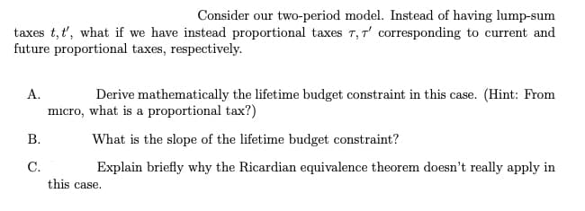 Consider our two-period model. Instead of having lump-sum
taxes t, t', what if we have instead proportional taxes T, T' corresponding to current and
future proportional taxes, respectively.
A.
B.
C.
Derive mathematically the lifetime budget constraint in this case. (Hint: From
micro, what is a proportional tax?)
What is the slope of the lifetime budget constraint?
Explain briefly why the Ricardian equivalence theorem doesn't really apply in
this case.