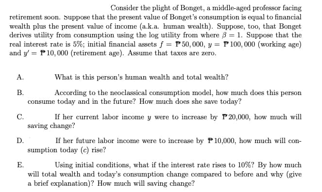 Consider the plight of Bonget, a middle-aged professor facing
retirement soon. Suppose that the present value of Bonget's consumption is equal to financial
wealth plus the present value of income (a.k.a. human wealth). Suppose, too, that Bonget
derives utility from consumption using the log utility from where = 1. Suppose that the
real interest rate is 5%; initial financial assets f = P50,000, y = P100,000 (working age)
and y'= P10,000 (retirement age). Assume that taxes are zero.
A.
B.
C.
D.
What is this person's human wealth and total wealth?
According to the neoclassical consumption model, how much does this person
consume today and in the future? How much does she save today?
If her current labor income y were to increase by P20,000, how much will
saving change?
If her future labor income were to increase by P10,000, how much will con-
sumption today (c) rise?
E.
Using initial conditions, what if the interest rate rises to 10%? By how much
will total wealth and today's consumption change compared to before and why (give
a brief explanation)? How much will saving change?
