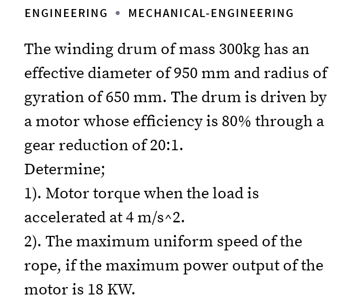 ENGINEERING MECHANICAL-ENGINEERING
The winding drum of mass 300kg has an
effective diameter of 950 mm and radius of
gyration of 650 mm. The drum is driven by
a motor whose efficiency is 80% through a
gear reduction of 20:1.
Determine;
1). Motor torque when the load is
accelerated at 4 m/s^2.
2). The maximum uniform speed of the
rope, if the maximum power output of the
motor is 18 KW.