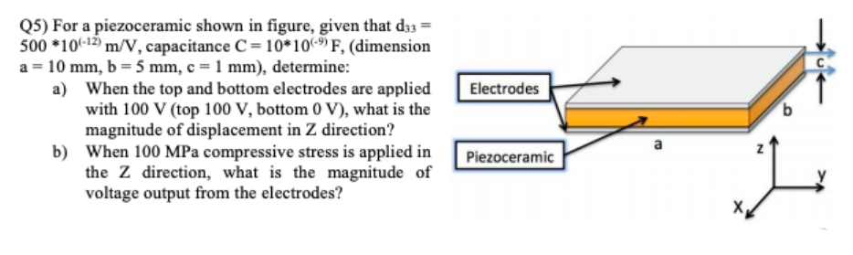 Q5) For a piezoceramic shown in figure, given that d33 =
500 *10(-12) m/V, capacitance C= 10*10- F, (dimension
a = 10 mm, b = 5 mm, c = 1 mm), determine:
a) When the top and bottom electrodes are applied
with 100 V (top 100 V, bottom 0 V), what is the
magnitude of displacement in Z direction?
b) When 100 MPa compressive stress is applied in
the Z direction, what is the magnitude of
voltage output from the electrodes?
Electrodes
Piezoceramic
