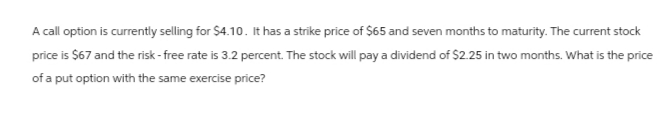 A call option is currently selling for $4.10. It has a strike price of $65 and seven months to maturity. The current stock
price is $67 and the risk-free rate is 3.2 percent. The stock will pay a dividend of $2.25 in two months. What is the price
of a put option with the same exercise price?