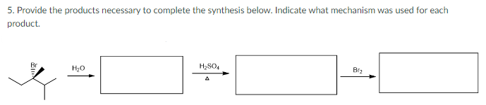 5. Provide the products necessary to complete the synthesis below. Indicate what mechanism was used for each
product.
Br
H₂O
H₂SO4
A
B₂