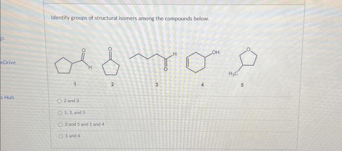 eDrive
s Hub
Identify groups of structural isomers among the compounds below.
domos
3
1
H
O2 and 3
01.3, and 5.
O3 and 5 and 1 and 41
01 and 4
2
OH
H₂C
5