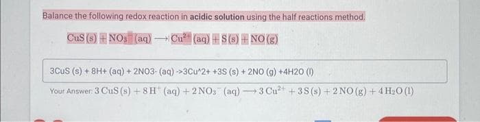 Balance the following redox reaction in acidic solution using the half reactions method.
CuS (s) + NO3(aq) - Cu² (aq) +S(s) + NO(g)
3CUS (s) + 8H+ (aq) + 2NO3- (aq) →>3Cu^2+ +3S (s) + 2NO (g) + 4H20 (1)
Your Answer: 3 CuS (s) +8H (aq) + 2NO3(aq) 3 Cu²+ 3S (s) + 2NO(g) + 4H₂0 (1)
-