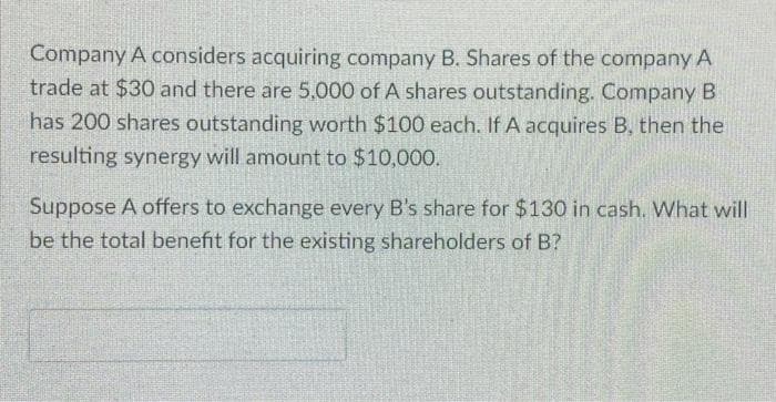 Company A considers acquiring company B. Shares of the company A
trade at $30 and there are 5,000 of A shares outstanding. Company B
has 200 shares outstanding worth $100 each. If A acquires B, then the
resulting synergy will amount to $10,000.
Suppose A offers to exchange every B's share for $130 in cash. What will
be the total benefit for the existing shareholders of B?