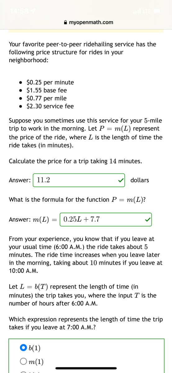 14:58
A myopenmath.com
Your favorite peer-to-peer ridehailing service has the
following price structure for rides in your
neighborhood:
• $0.25 per minute
• $1.55 base fee
• $0.77 per mile
• $2.30 service fee
Suppose you sometimes use this service for your 5-mile
trip to work in the morning. Let P = m(L) represent
the price of the ride, where L is the length of time the
ride takes (in minutes).
Calculate the price for a trip taking 14 minutes.
Answer: 11.2
dollars
What is the formula for the function P =
m(L)?
Answer: m(L)
0.25L + 7.7
From your experience, you know that if you leave at
your usual time (6:00 A.M.) the ride takes about 5
minutes. The ride time increases when you leave later
in the morning, taking about 10 minutes if you leave at
10:00 A.M.
Let L = b(T) represent the length of time (in
minutes) the trip takes you, where the input T is the
number of hours after 6:00 A.M.
Which expression represents the length of time the trip
takes if you leave at 7:00 A.M.?
6(1)
От(1)
