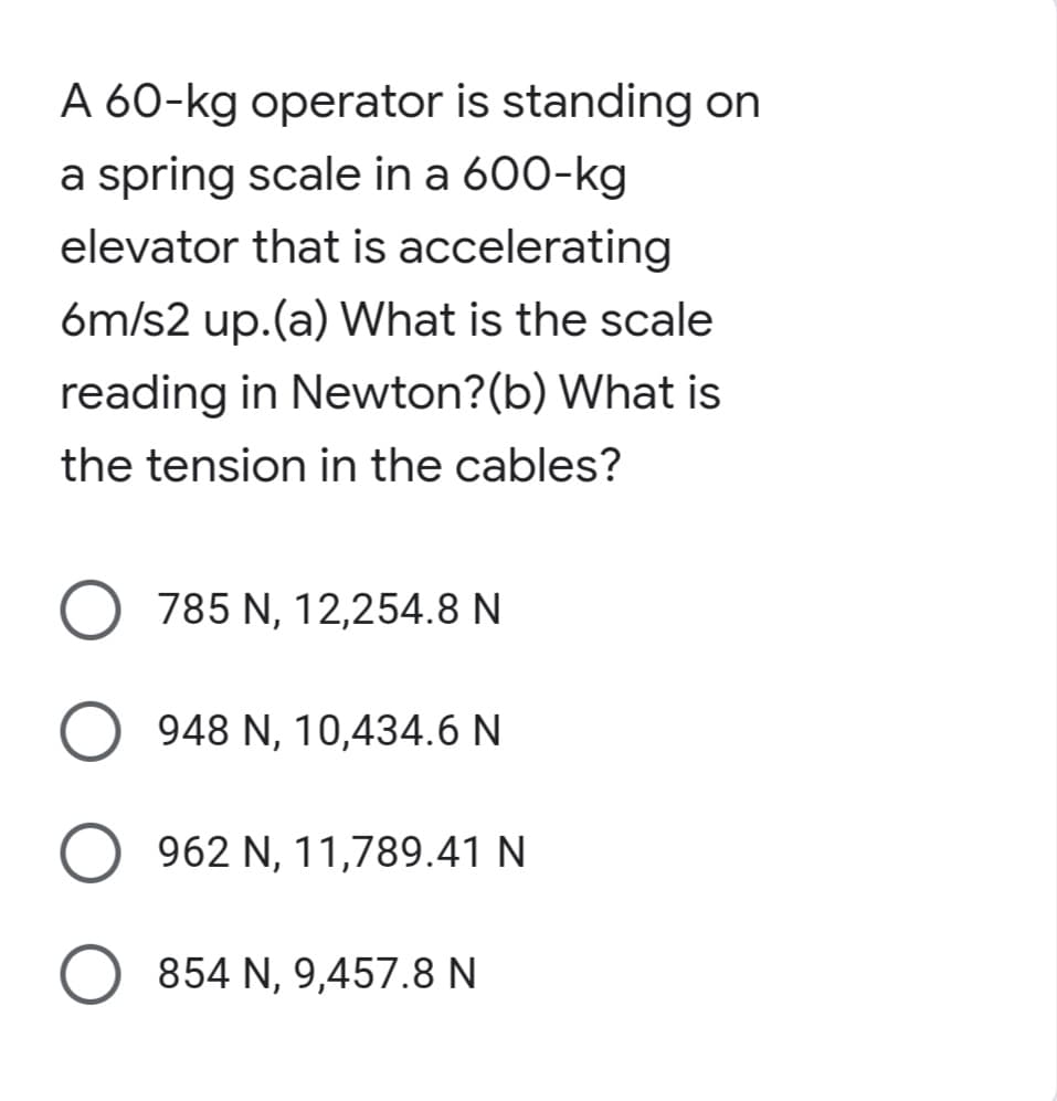 A 60-kg operator is standing on
a spring scale in a 600-kg
elevator that is accelerating
6m/s2 up.(a) What is the scale
reading in Newton? (b) What is
the tension in the cables?
O 785 N, 12,254.8 N
O 948 N, 10,434.6 N
962 N, 11,789.41 N
O 854 N, 9,457.8 N