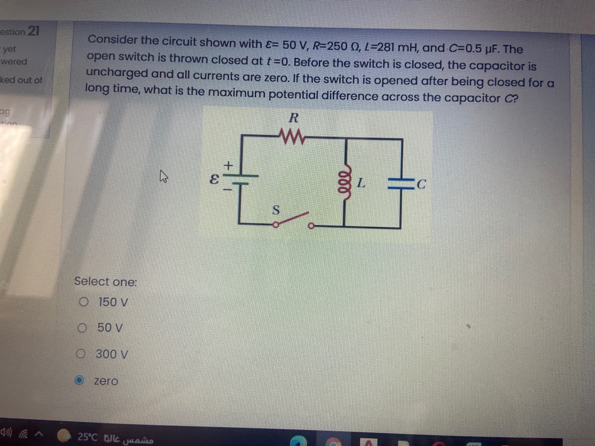 estion 21
Consider the circuit shown with &= 50 V, R=250 0, L=281 mH, and C=0.5 µF. The
E yet
wered
open switch is thrown closed at t=0. Before the switch is closed, the capacitor is
uncharged and all currents are zero. If the switch is opened after being closed for a
long time, what is the maximum potential difference across the capacitor C?
ked out of
ag
tion
3.
Select one:
O 150 V
O 50 V
O 300 V
O zero
25°C e jaao
ll
