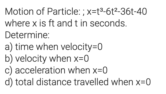 Motion of Particle: ; x=t3-6t²-36t-40
where x is ft and t in seconds.
Determine:
a) time when velocity=D0
b) velocity when x=0
c) acceleration when x=0
d) total distance travelled when x=0
