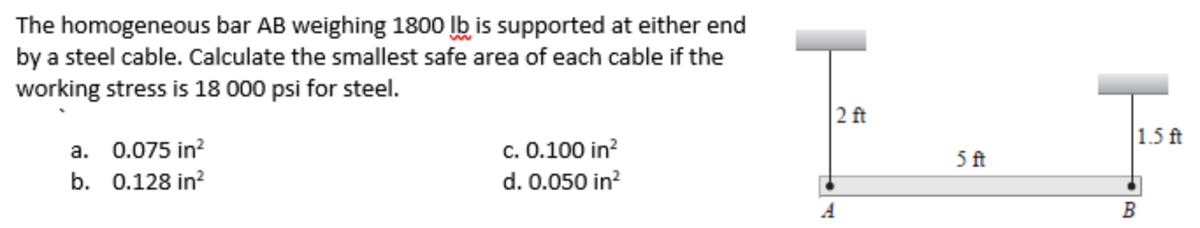 The homogeneous bar AB weighing 1800 lb is supported at either end
by a steel cable. Calculate the smallest safe area of each cable if the
working stress is 18 000 psi for steel.
2 ft
|1.5 ft
a. 0.075 in?
b. 0.128 in?
c. 0.100 in?
5 ft
d. 0.050 in?
A
B

