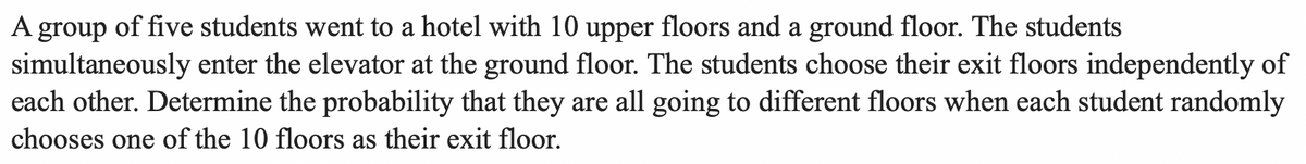 A group of five students went to a hotel with 10 upper floors and a ground floor. The students
simultaneously enter the elevator at the ground floor. The students choose their exit floors independently of
each other. Determine the probability that they are all going to different floors when each student randomly
chooses one of the 10 floors as their exit floor.
