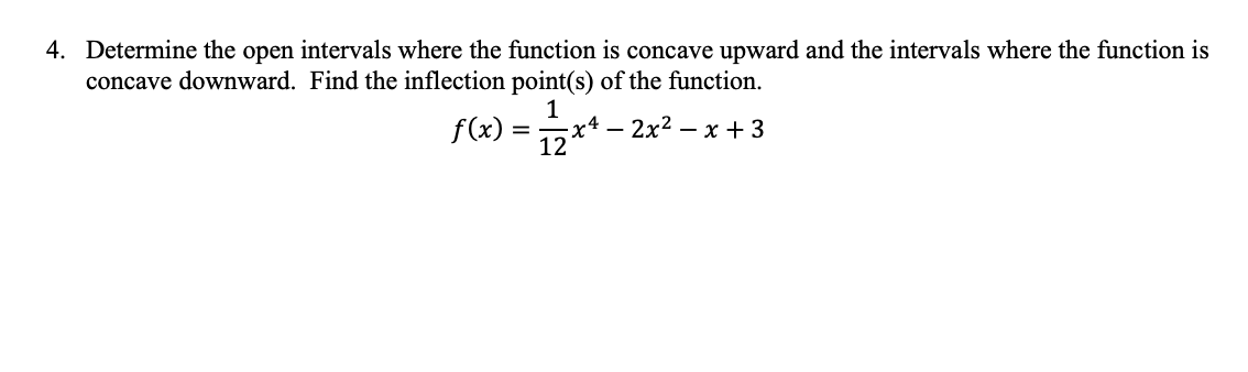 4. Determine the open intervals where the function is concave upward and the intervals where the function is
concave downward. Find the inflection point(s) of the function.
1
12+4
!– 2x² – x +3
f(x) =
