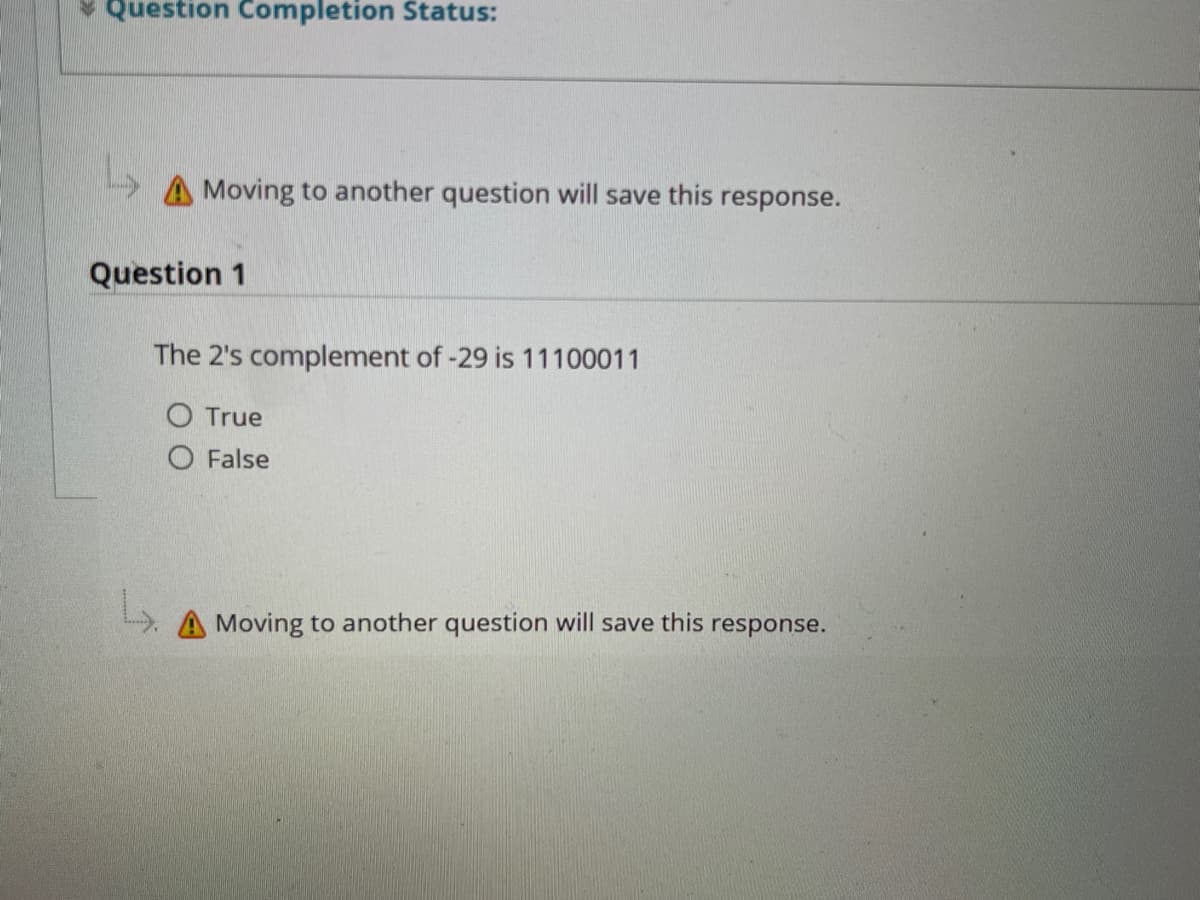 * Question Completion Status:
Moving to another question will save this response.
Question 1
The 2's complement of -29 is 11100011
O True
O False
A Moving to another question will save this response.
