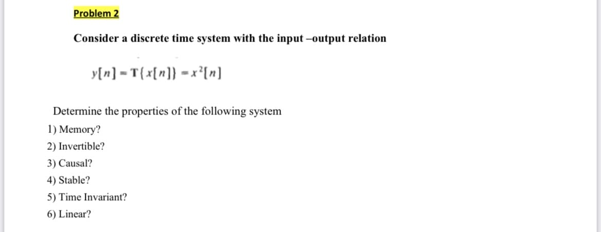 Problem 2
Consider a discrete time system with the input-output relation
y[n] = T{x[n]} = x²[n]
Determine the properties of the following system
1) Memory?
2) Invertible?
3) Causal?
4) Stable?
5) Time Invariant?
6) Linear?