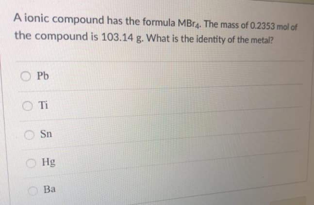 A ionic compound has the formula MBr4. The mass of 0.2353 mol of
the compound is 103.14 g. What is the identity of the metal?
Pb
Ti
Sn
Hg
Ba